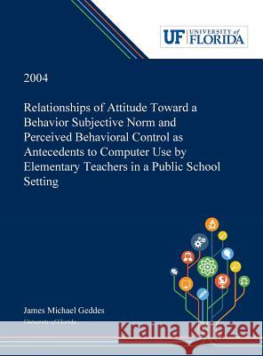 Relationships of Attitude Toward a Behavior Subjective Norm and Perceived Behavioral Control as Antecedents to Computer Use by Elementary Teachers in James Geddes 9780530001777