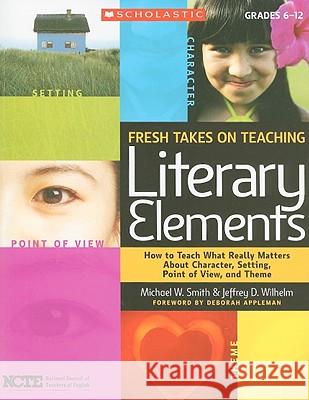 Fresh Takes on Teaching Literary Elements: How to Teach What Really Matters about Character, Setting, Point of View, and Theme Jeffrey Wilhelm Michael Smith 9780545052566 Scholastic Teaching Resources