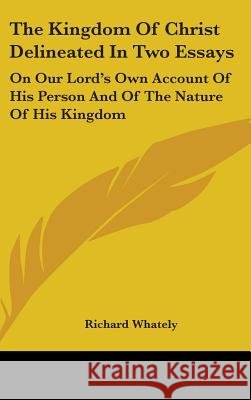 The Kingdom Of Christ Delineated In Two Essays: On Our Lord's Own Account Of His Person And Of The Nature Of His Kingdom Richard Whately 9780548087404