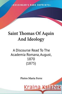 Saint Thomas Of Aquin And Ideology: A Discourse Read To The Academia Romana, August, 1870 (1875) Ferre, Pietro Maria 9780548601341 