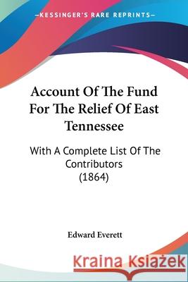 Account Of The Fund For The Relief Of East Tennessee: With A Complete List Of The Contributors (1864) Edward Everett 9780548620205