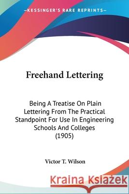 Freehand Lettering: Being A Treatise On Plain Lettering From The Practical Standpoint For Use In Engineering Schools And Colleges (1905) Wilson, Victor T. 9780548620625 