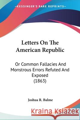 Letters On The American Republic: Or Common Fallacies And Monstrous Errors Refuted And Exposed (1863) Joshua R. Balme 9780548626658
