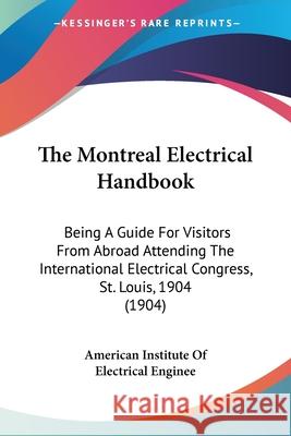 The Montreal Electrical Handbook: Being A Guide For Visitors From Abroad Attending The International Electrical Congress, St. Louis, 1904 (1904) American Institute of Electrical Enginee 9780548627204