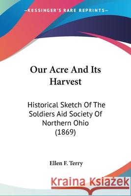 Our Acre And Its Harvest: Historical Sketch Of The Soldiers Aid Society Of Northern Ohio (1869) Ellen F. Terry 9780548648698