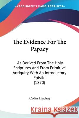 The Evidence For The Papacy: As Derived From The Holy Scriptures And From Primitive Antiquity, With An Introductory Epistle (1870) Colin Lindsay 9780548654194 