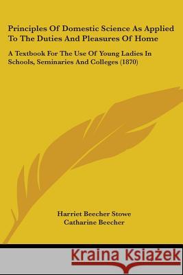 Principles Of Domestic Science As Applied To The Duties And Pleasures Of Home: A Textbook For The Use Of Young Ladies In Schools, Seminaries And Colle Harriet Beech Stowe 9780548655184 