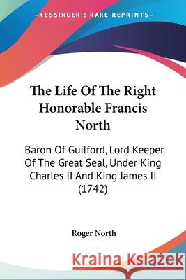 The Life Of The Right Honorable Francis North: Baron Of Guilford, Lord Keeper Of The Great Seal, Under King Charles II And King James II (1742) Roger North 9780548659168