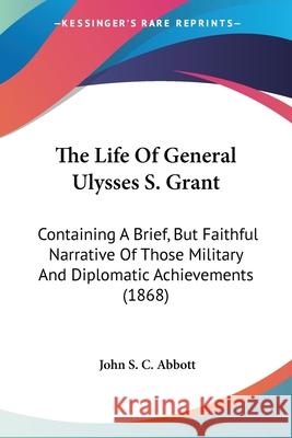 The Life Of General Ulysses S. Grant: Containing A Brief, But Faithful Narrative Of Those Military And Diplomatic Achievements (1868) John S. C. Abbott 9780548660607 