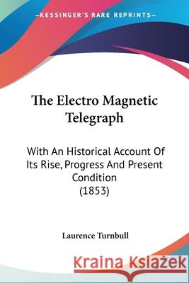 The Electro Magnetic Telegraph: With An Historical Account Of Its Rise, Progress And Present Condition (1853) Laurence Turnbull 9780548667200