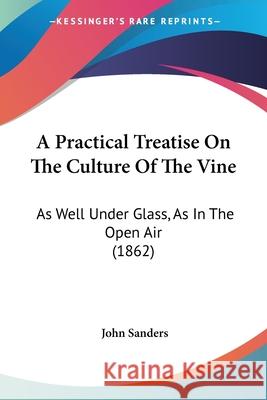A Practical Treatise On The Culture Of The Vine: As Well Under Glass, As In The Open Air (1862) John Sanders 9780548681916 