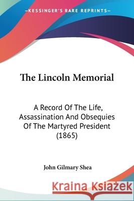 The Lincoln Memorial: A Record Of The Life, Assassination And Obsequies Of The Martyred President (1865) John Gilmary Shea 9780548686997