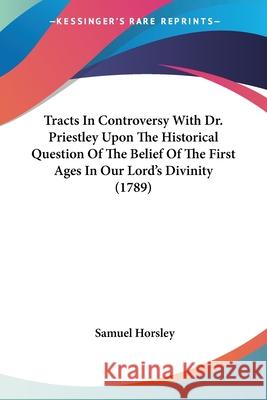 Tracts In Controversy With Dr. Priestley Upon The Historical Question Of The Belief Of The First Ages In Our Lord's Divinity (1789) Samuel Horsley 9780548692059