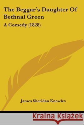 The Beggar's Daughter Of Bethnal Green: A Comedy (1828) James Sheri Knowles 9780548695821