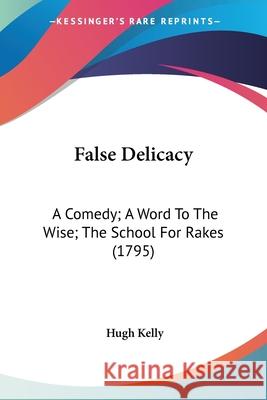 False Delicacy: A Comedy; A Word To The Wise; The School For Rakes (1795) Hugh Kelly 9780548699980