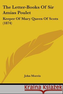 The Letter-Books Of Sir Amias Poulet: Keeper Of Mary Queen Of Scots (1874) John Morris 9780548700860