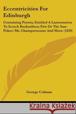 Eccentricities For Edinburgh: Containing Poems, Entitled A Lamentation To Scotch Booksellers; Fire Or The Sun-Poker; Mr. Champernoune And More (1820 Colman, George 9780548726174