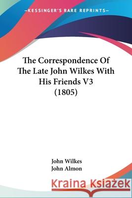 The Correspondence Of The Late John Wilkes With His Friends V3 (1805) John Wilkes 9780548730300 