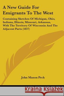 A New Guide For Emigrants To The West: Containing Sketches Of Michigan, Ohio, Indiana, Illinois, Missouri, Arkansas, With The Territory Of Wisconsin A John Mason Peck 9780548837160