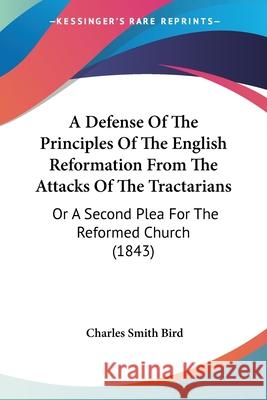 A Defense Of The Principles Of The English Reformation From The Attacks Of The Tractarians: Or A Second Plea For The Reformed Church (1843) Charles Smith Bird 9780548845042 