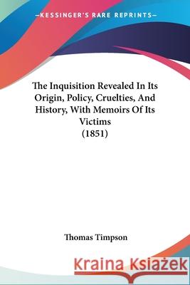 The Inquisition Revealed In Its Origin, Policy, Cruelties, And History, With Memoirs Of Its Victims (1851) Thomas Timpson 9780548846179