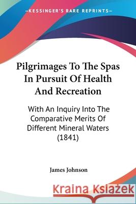 Pilgrimages To The Spas In Pursuit Of Health And Recreation: With An Inquiry Into The Comparative Merits Of Different Mineral Waters (1841) James Johnson 9780548846575 