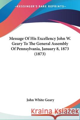 Message Of His Excellency John W. Geary To The General Assembly Of Pennsylvania, January 8, 1873 (1873) John White Geary 9780548850497 