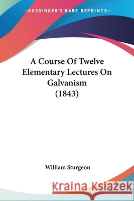 A Course Of Twelve Elementary Lectures On Galvanism (1843) William Sturgeon 9780548852019 