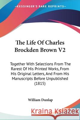 The Life Of Charles Brockden Brown V2: Together With Selections From The Rarest Of His Printed Works, From His Original Letters, And From His Manuscri William Dunlap 9780548852675