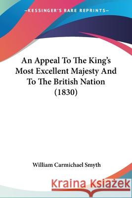 An Appeal To The King's Most Excellent Majesty And To The British Nation (1830) William Carmi Smyth 9780548854495 