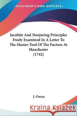 Jacobite And Nonjuring Principles Freely Examined In A Letter To The Master-Tool Of The Faction At Manchester (1742) J. Owen 9780548855218