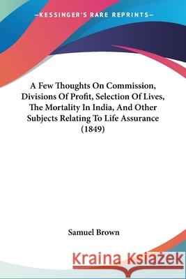 A Few Thoughts On Commission, Divisions Of Profit, Selection Of Lives, The Mortality In India, And Other Subjects Relating To Life Assurance (1849) Samuel Brown 9780548856857