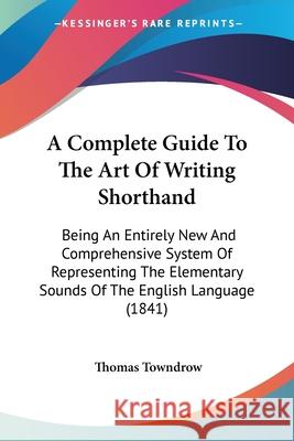 A Complete Guide To The Art Of Writing Shorthand: Being An Entirely New And Comprehensive System Of Representing The Elementary Sounds Of The English Thomas Towndrow 9780548858226 