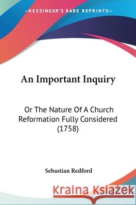 An Important Inquiry: Or The Nature Of A Church Reformation Fully Considered (1758) Sebastian Redford 9780548859902