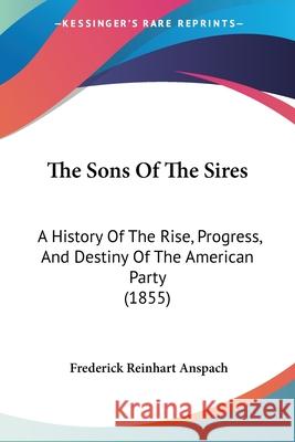 The Sons Of The Sires: A History Of The Rise, Progress, And Destiny Of The American Party (1855) Frederick R Anspach 9780548860946
