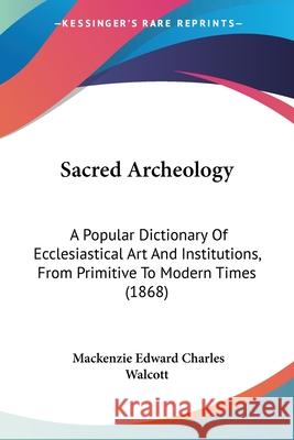 Sacred Archeology: A Popular Dictionary Of Ecclesiastical Art And Institutions, From Primitive To Modern Times (1868) Mackenzie E Walcott 9780548862353