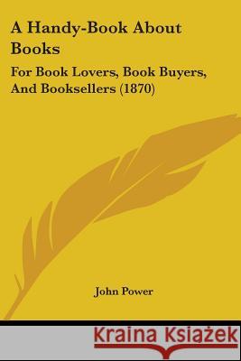 A Handy-Book About Books: For Book Lovers, Book Buyers, And Booksellers (1870) John Power 9780548866153 