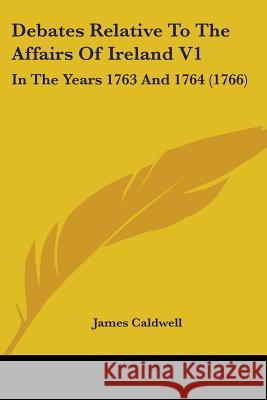 Debates Relative To The Affairs Of Ireland V1: In The Years 1763 And 1764 (1766) James Caldwell 9780548867884