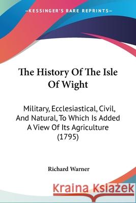 The History Of The Isle Of Wight: Military, Ecclesiastical, Civil, And Natural, To Which Is Added A View Of Its Agriculture (1795) Richard Warner 9780548870686 