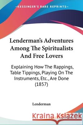 Lenderman's Adventures Among The Spiritualists And Free Lovers: Explaining How The Rappings, Table Tippings, Playing On The Instruments, Etc., Are Don Lenderman 9780548871768