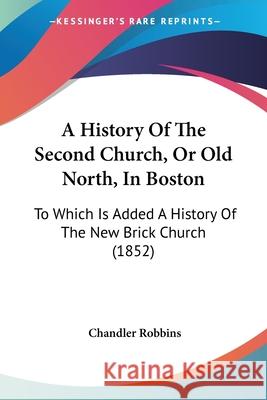 A History Of The Second Church, Or Old North, In Boston: To Which Is Added A History Of The New Brick Church (1852) Chandler Robbins 9780548871843 