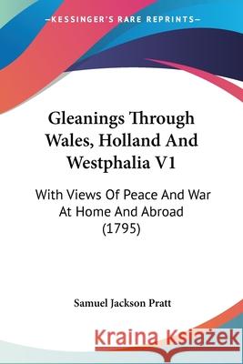 Gleanings Through Wales, Holland And Westphalia V1: With Views Of Peace And War At Home And Abroad (1795) Samuel Jackso Pratt 9780548873540 