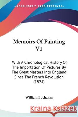 Memoirs Of Painting V1: With A Chronological History Of The Importation Of Pictures By The Great Masters Into England Since The French Revolut Buchanan, William 9780548874134 
