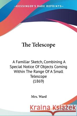The Telescope: A Familiar Sketch, Combining A Special Notice Of Objects Coming Within The Range Of A Small Telescope (1869) Mrs. Ward 9780548875605