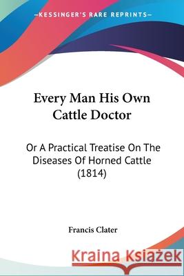 Every Man His Own Cattle Doctor: Or A Practical Treatise On The Diseases Of Horned Cattle (1814) Francis Clater 9780548875766 