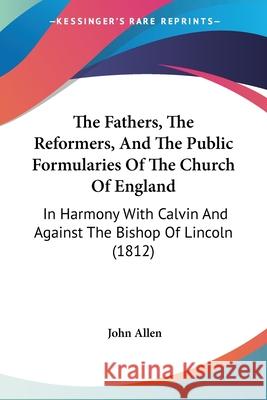 The Fathers, The Reformers, And The Public Formularies Of The Church Of England: In Harmony With Calvin And Against The Bishop Of Lincoln (1812) John Allen 9780548876510