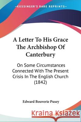 A Letter To His Grace The Archbishop Of Canterbury: On Some Circumstances Connected With The Present Crisis In The English Church (1842) Edward Bouver Pusey 9780548878064
