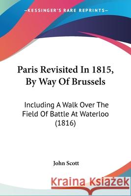 Paris Revisited In 1815, By Way Of Brussels: Including A Walk Over The Field Of Battle At Waterloo (1816) John Scott 9780548878132