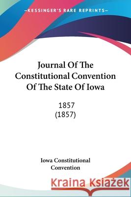 Journal Of The Constitutional Convention Of The State Of Iowa: 1857 (1857) Iowa Constitutional 9780548878347 