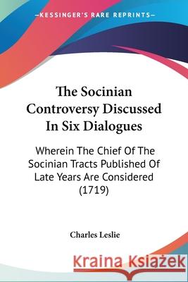 The Socinian Controversy Discussed In Six Dialogues: Wherein The Chief Of The Socinian Tracts Published Of Late Years Are Considered (1719) Charles Leslie 9780548878736